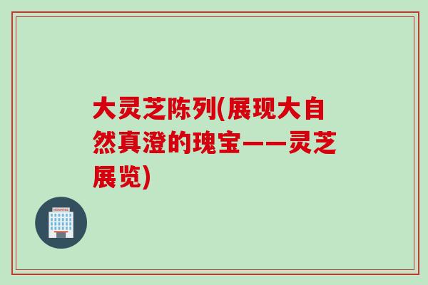 大灵芝陈列(展现大自然真澄的瑰宝——灵芝展览)