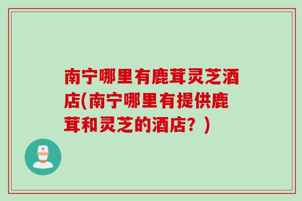 南宁哪里有鹿茸灵芝酒店(南宁哪里有提供鹿茸和灵芝的酒店？)