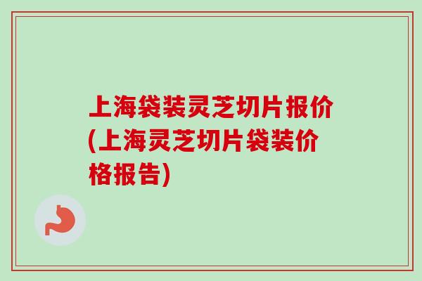 上海袋装灵芝切片报价(上海灵芝切片袋装价格报告)