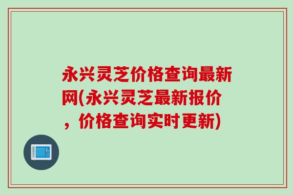 永兴灵芝价格查询最新网(永兴灵芝最新报价，价格查询实时更新)
