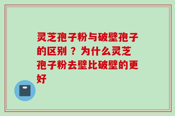 灵芝孢子粉与破壁孢子的区别 ？为什么灵芝孢子粉去壁比破壁的更好