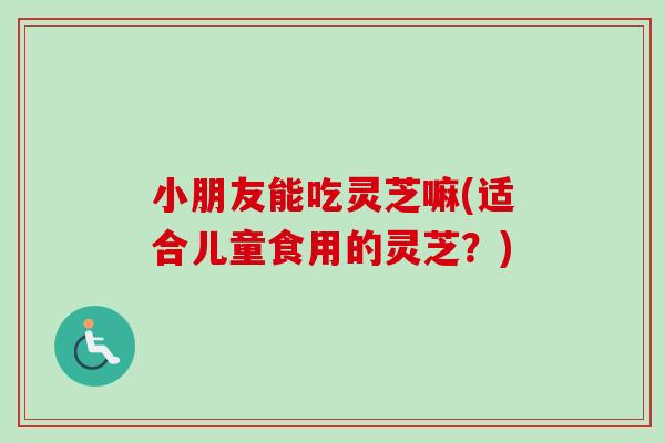 小朋友能吃灵芝嘛(适合儿童食用的灵芝？)