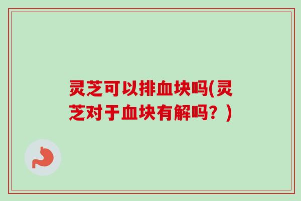 灵芝可以排血块吗(灵芝对于血块有解吗？)