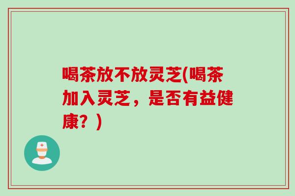 喝茶放不放灵芝(喝茶加入灵芝，是否有益健康？)