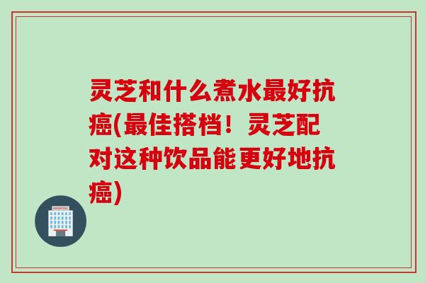 灵芝和什么煮水最好抗癌(最佳搭档！灵芝配对这种饮品能更好地抗癌)
