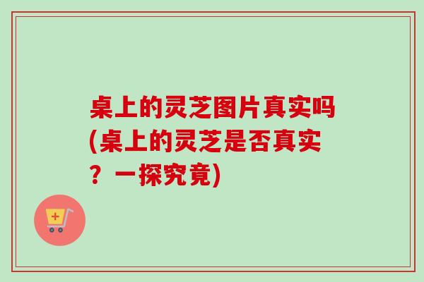 桌上的灵芝图片真实吗(桌上的灵芝是否真实？一探究竟)