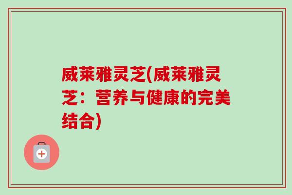 威莱雅灵芝(威莱雅灵芝：营养与健康的完美结合)