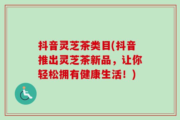 抖音灵芝茶类目(抖音推出灵芝茶新品，让你轻松拥有健康生活！)
