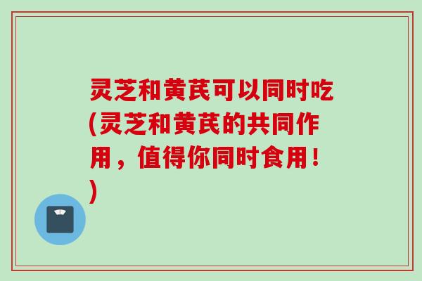 灵芝和黄芪可以同时吃(灵芝和黄芪的共同作用，值得你同时食用！)