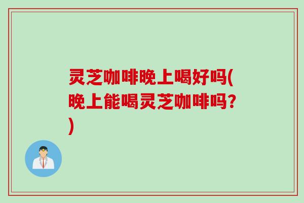 灵芝咖啡晚上喝好吗(晚上能喝灵芝咖啡吗？)