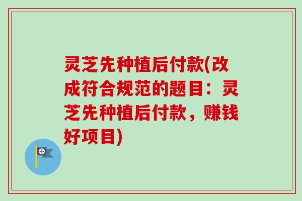 灵芝先种植后付款(改成符合规范的题目：灵芝先种植后付款，赚钱好项目)