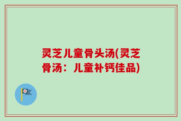 灵芝儿童骨头汤(灵芝骨汤：儿童补钙佳品)