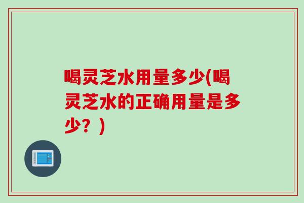 喝灵芝水用量多少(喝灵芝水的正确用量是多少？)