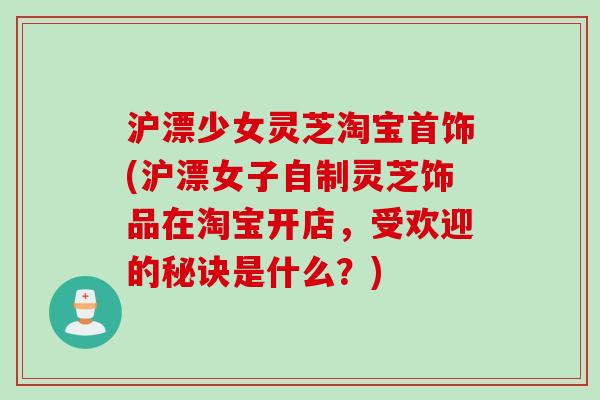 沪漂少女灵芝淘宝首饰(沪漂女子自制灵芝饰品在淘宝开店，受欢迎的秘诀是什么？)