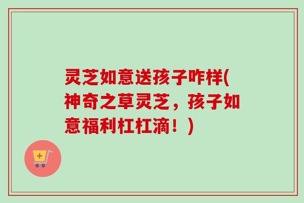 灵芝如意送孩子咋样(神奇之草灵芝，孩子如意福利杠杠滴！)