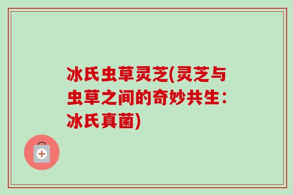 冰氏虫草灵芝(灵芝与虫草之间的奇妙共生：冰氏真菌)