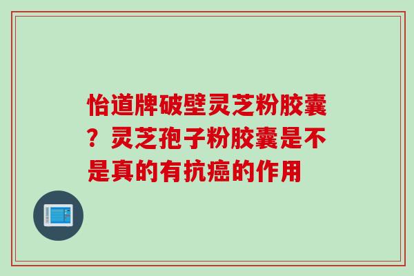 怡道牌破壁灵芝粉胶囊？灵芝孢子粉胶囊是不是真的有抗癌的作用