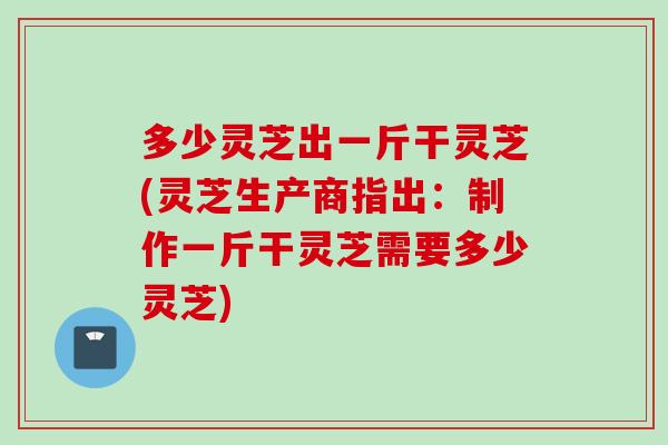 多少灵芝出一斤干灵芝(灵芝生产商指出：制作一斤干灵芝需要多少灵芝)