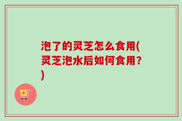 泡了的灵芝怎么食用(灵芝泡水后如何食用？)