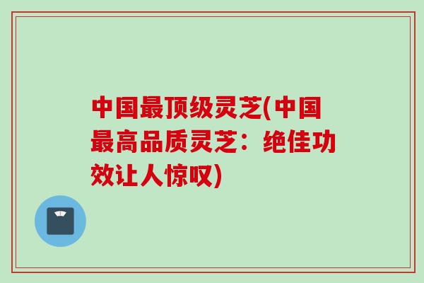 中国最顶级灵芝(中国最高品质灵芝：绝佳功效让人惊叹)