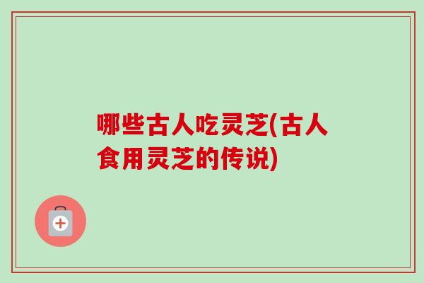 哪些古人吃灵芝(古人食用灵芝的传说)
