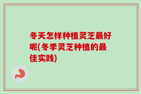 冬天怎样种植灵芝最好呢(冬季灵芝种植的最佳实践)