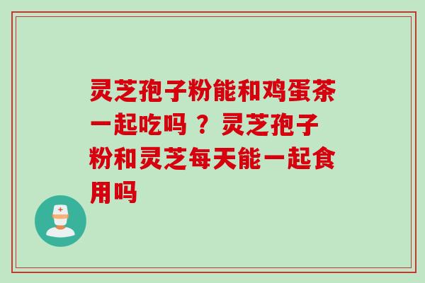 灵芝孢子粉能和鸡蛋茶一起吃吗 ？灵芝孢子粉和灵芝每天能一起食用吗