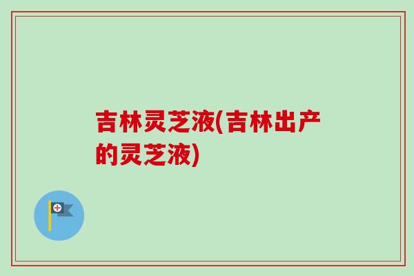 吉林灵芝液(吉林出产的灵芝液)