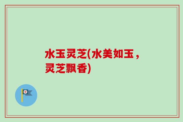 水玉灵芝(水美如玉，灵芝飘香)