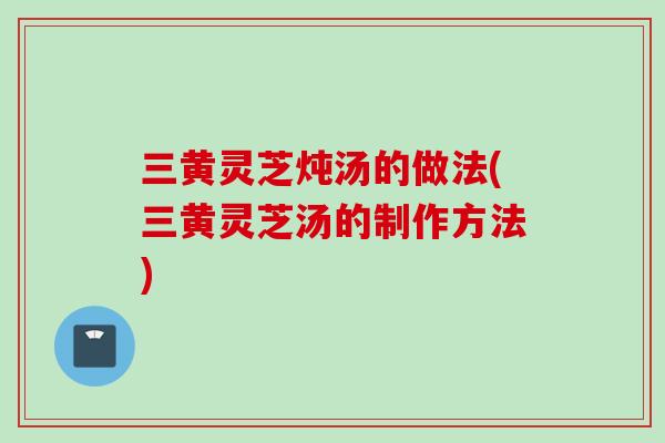 三黄灵芝炖汤的做法(三黄灵芝汤的制作方法)