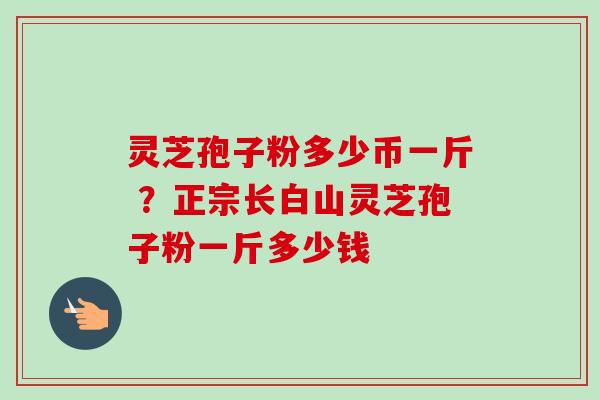 灵芝孢子粉多少币一斤 ？正宗长白山灵芝孢子粉一斤多少钱