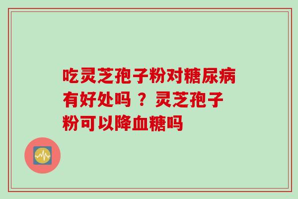 吃灵芝孢子粉对有好处吗 ?灵芝孢子粉可以降吗 吃灵芝孢子粉对有好处吗 ?灵芝孢子粉可以降吗