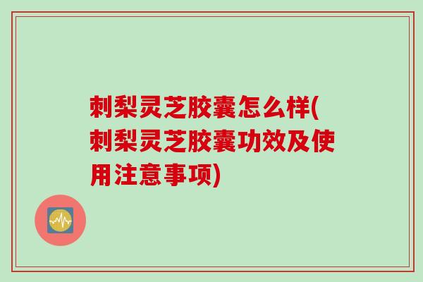 刺梨灵芝胶囊怎么样(刺梨灵芝胶囊功效及使用注意事项)