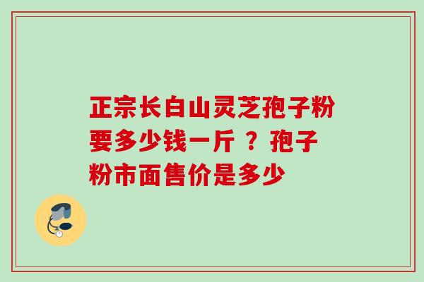 正宗长白山灵芝孢子粉要多少钱一斤 ？孢子粉市面售价是多少