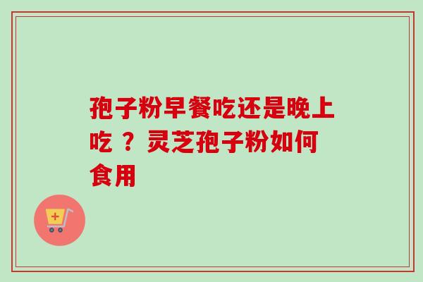 孢子粉早餐吃还是晚上吃 ？灵芝孢子粉如何食用