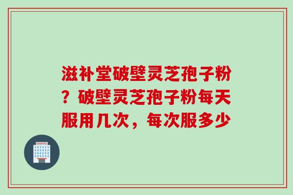 滋补堂破壁灵芝孢子粉？破壁灵芝孢子粉每天服用几次，每次服多少