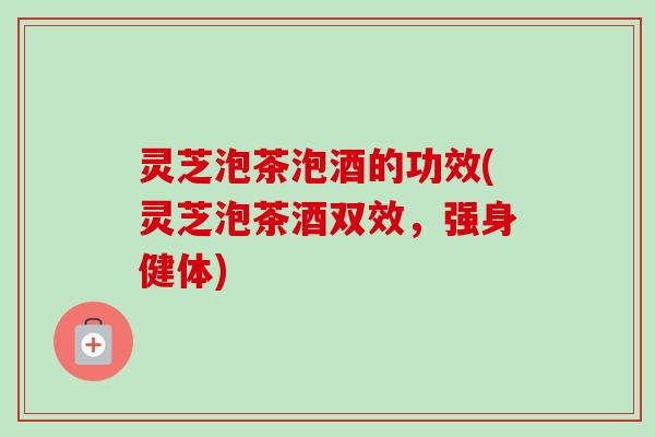 灵芝泡茶泡酒的功效(灵芝泡茶酒双效，强身健体)