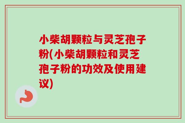 小柴胡颗粒与灵芝孢子粉(小柴胡颗粒和灵芝孢子粉的功效及使用建议)