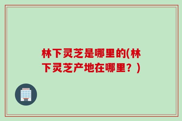 林下灵芝是哪里的(林下灵芝产地在哪里？)