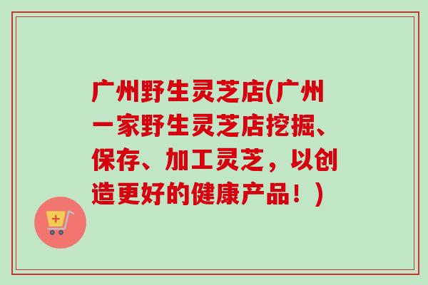 广州野生灵芝店(广州一家野生灵芝店挖掘、保存、加工灵芝，以创造更好的健康产品！)
