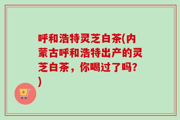 呼和浩特灵芝白茶(内蒙古呼和浩特出产的灵芝白茶，你喝过了吗？)