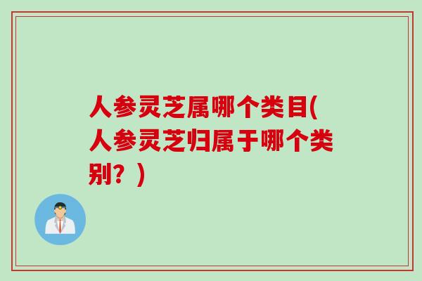 人参灵芝属哪个类目(人参灵芝归属于哪个类别？)
