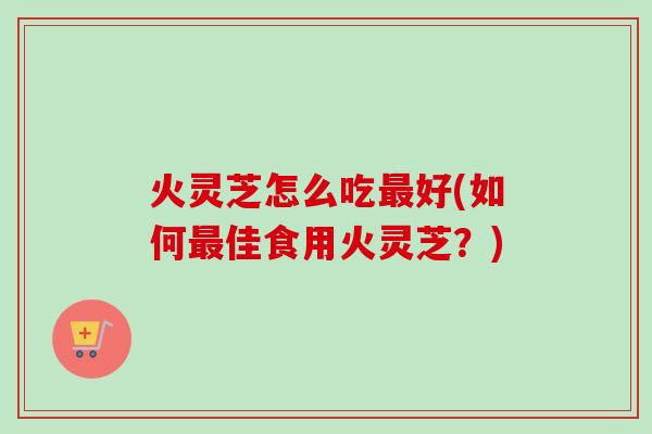 火灵芝怎么吃好(如何佳食用火灵芝?) 火灵芝怎么吃好(如何佳食用火灵芝?)