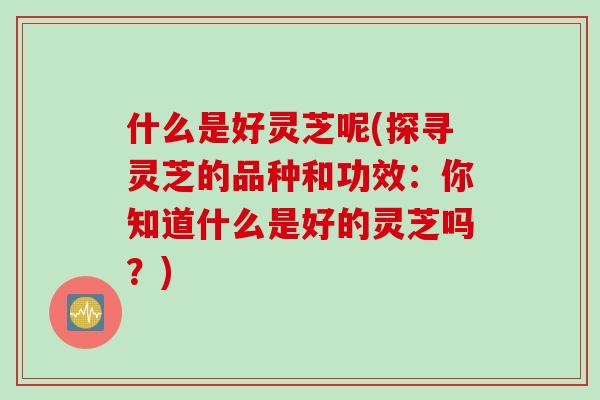 什么是好灵芝呢(探寻灵芝的品种和功效：你知道什么是好的灵芝吗？)