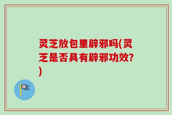 灵芝放包里辟邪吗(灵芝是否具有辟邪功效?) 灵芝放包里辟邪吗(灵芝是否具有辟邪功效?)