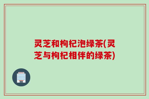 灵芝和枸杞泡绿茶(灵芝与枸杞相伴的绿茶)