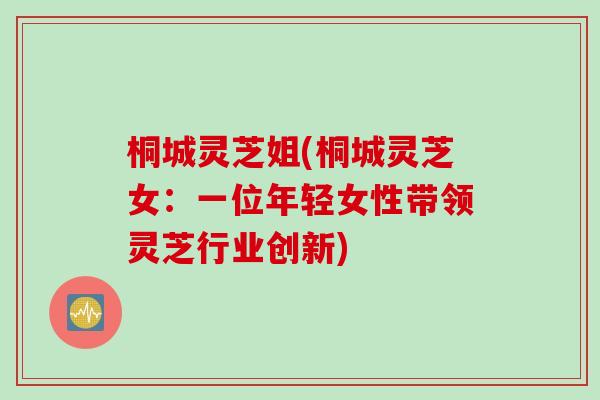 桐城灵芝姐(桐城灵芝女：一位年轻女性带领灵芝行业创新)