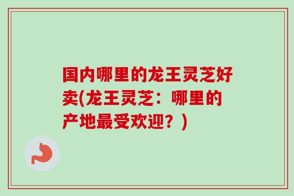 国内哪里的龙王灵芝好卖(龙王灵芝：哪里的产地最受欢迎？)