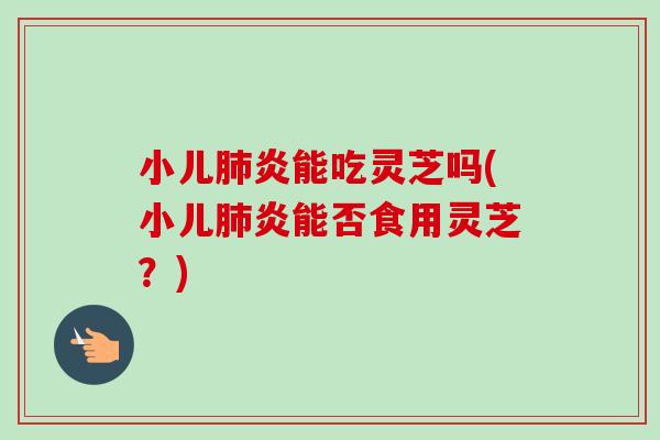 小儿肺炎能吃灵芝吗(小儿肺炎能否食用灵芝？)