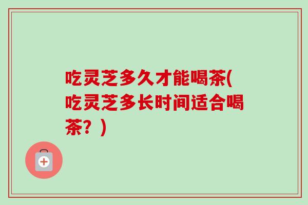 吃灵芝多久才能喝茶(吃灵芝多长时间适合喝茶？)